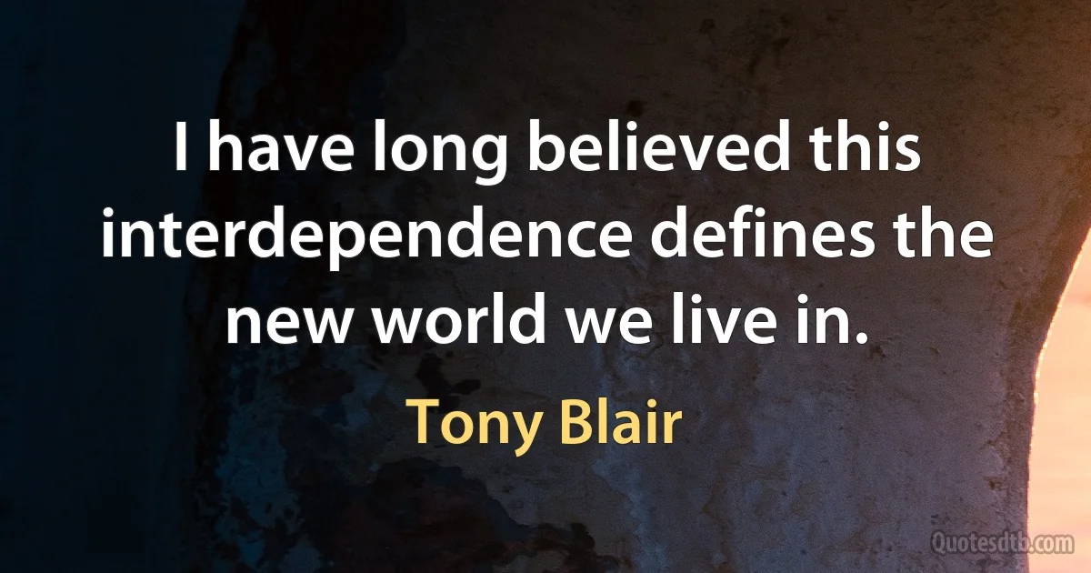 I have long believed this interdependence defines the new world we live in. (Tony Blair)