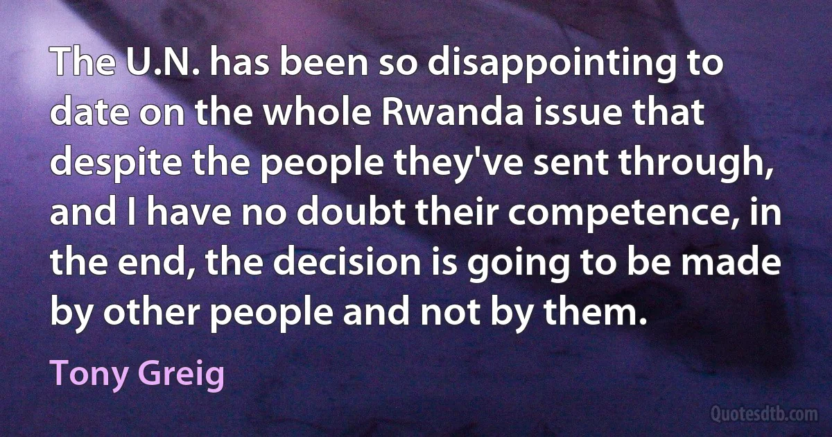 The U.N. has been so disappointing to date on the whole Rwanda issue that despite the people they've sent through, and I have no doubt their competence, in the end, the decision is going to be made by other people and not by them. (Tony Greig)