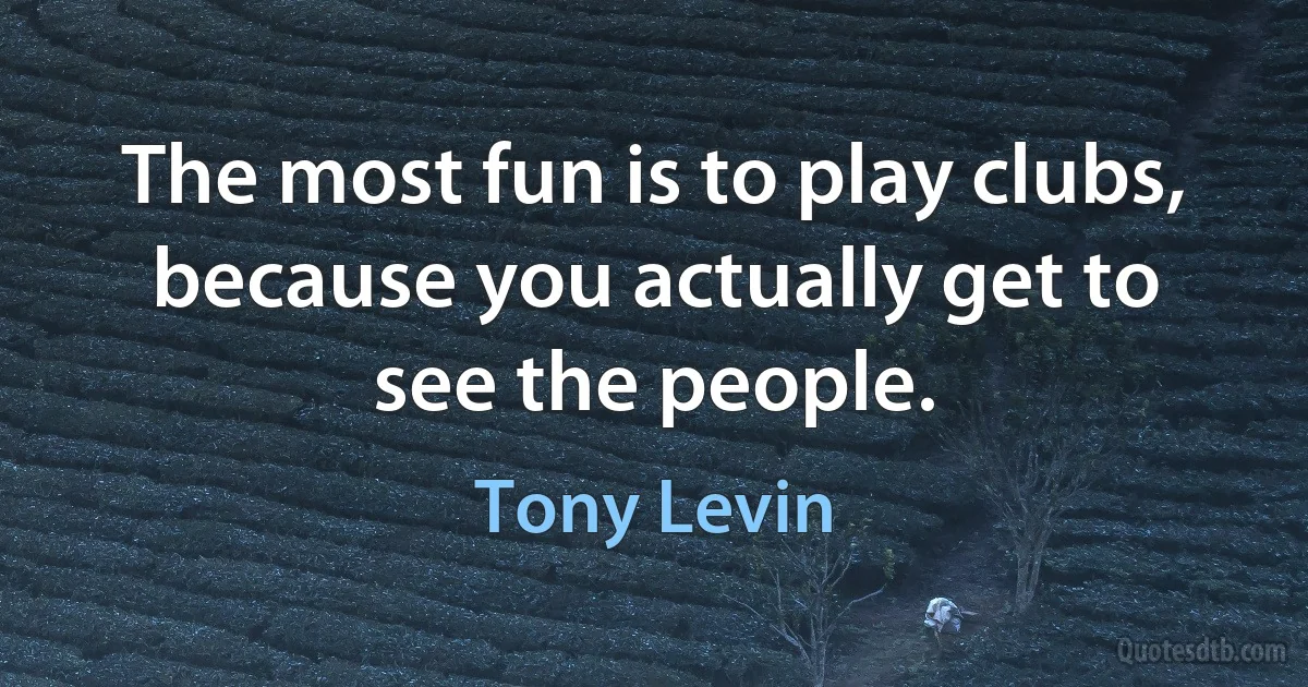 The most fun is to play clubs, because you actually get to see the people. (Tony Levin)