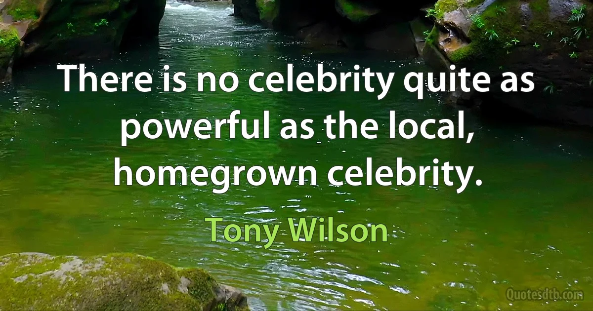 There is no celebrity quite as powerful as the local, homegrown celebrity. (Tony Wilson)