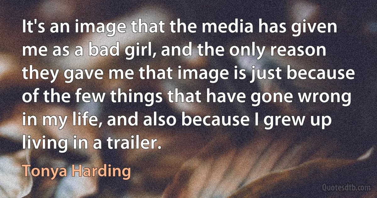 It's an image that the media has given me as a bad girl, and the only reason they gave me that image is just because of the few things that have gone wrong in my life, and also because I grew up living in a trailer. (Tonya Harding)