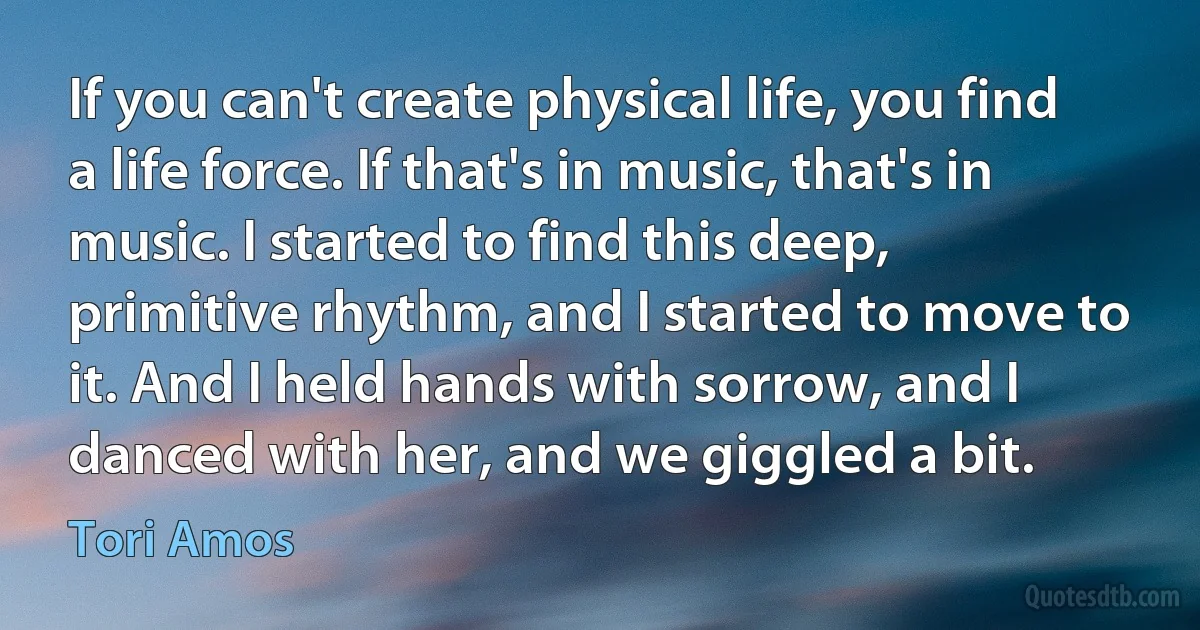 If you can't create physical life, you find a life force. If that's in music, that's in music. I started to find this deep, primitive rhythm, and I started to move to it. And I held hands with sorrow, and I danced with her, and we giggled a bit. (Tori Amos)