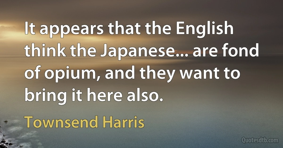 It appears that the English think the Japanese... are fond of opium, and they want to bring it here also. (Townsend Harris)