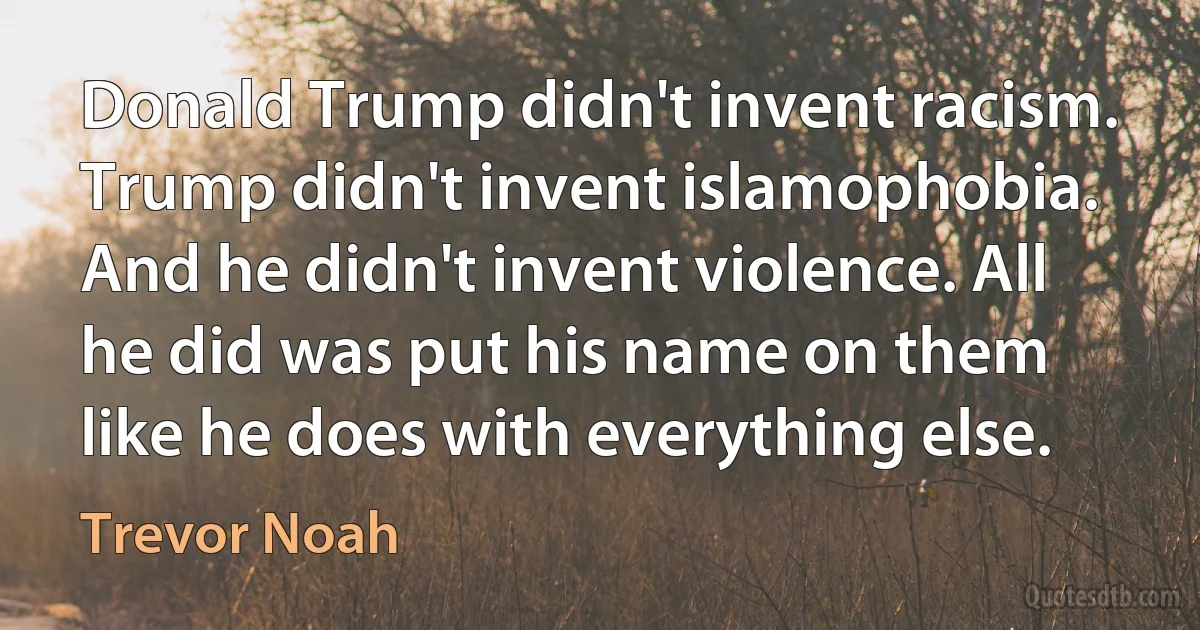 Donald Trump didn't invent racism. Trump didn't invent islamophobia. And he didn't invent violence. All he did was put his name on them like he does with everything else. (Trevor Noah)