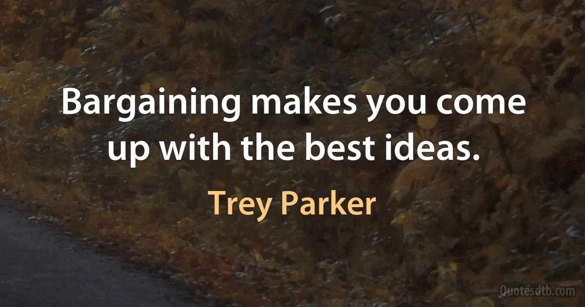 Bargaining makes you come up with the best ideas. (Trey Parker)