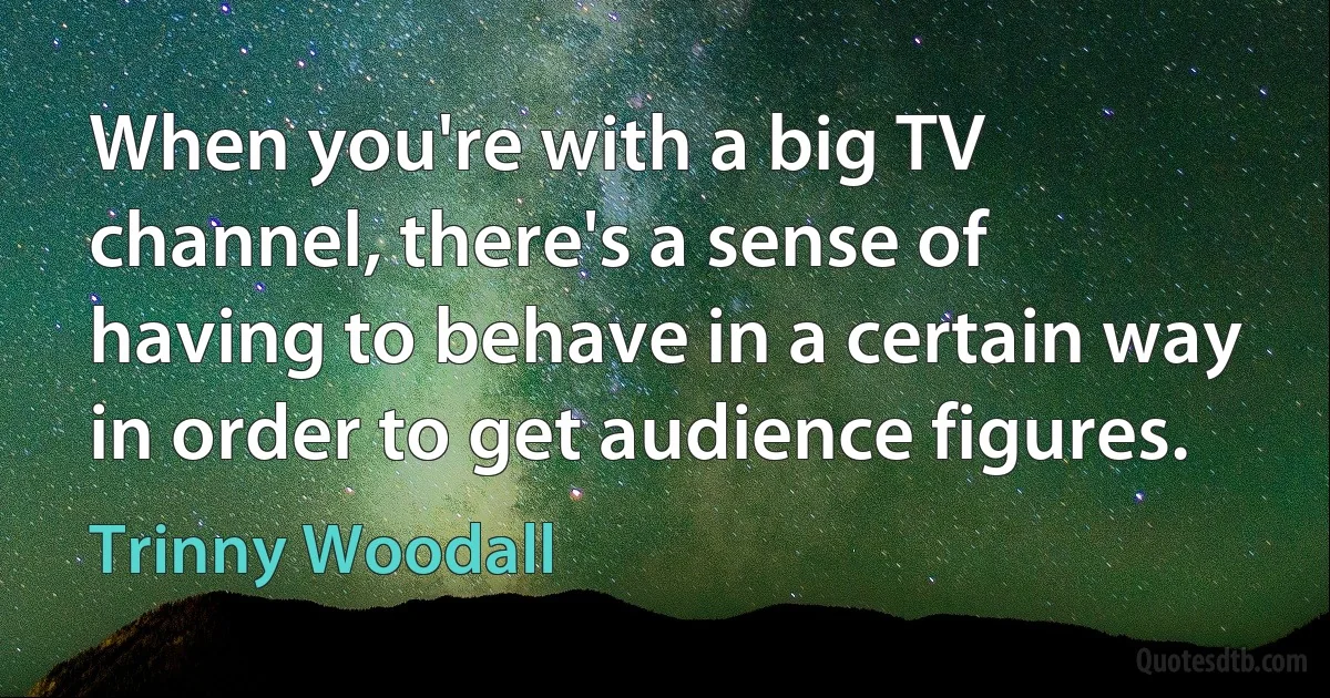 When you're with a big TV channel, there's a sense of having to behave in a certain way in order to get audience figures. (Trinny Woodall)