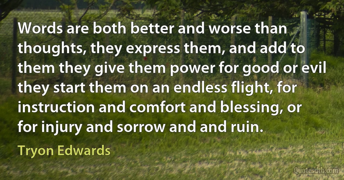 Words are both better and worse than thoughts, they express them, and add to them they give them power for good or evil they start them on an endless flight, for instruction and comfort and blessing, or for injury and sorrow and and ruin. (Tryon Edwards)