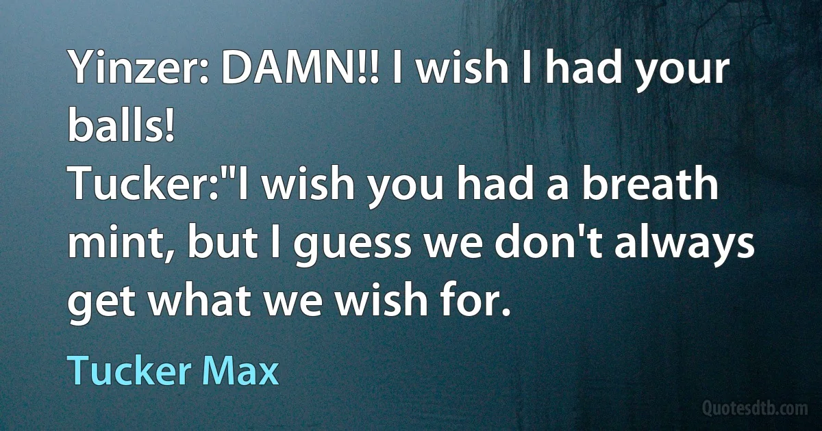 Yinzer: DAMN!! I wish I had your balls!
Tucker:"I wish you had a breath mint, but I guess we don't always get what we wish for. (Tucker Max)