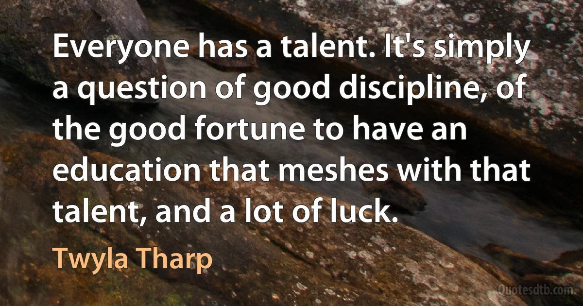 Everyone has a talent. It's simply a question of good discipline, of the good fortune to have an education that meshes with that talent, and a lot of luck. (Twyla Tharp)