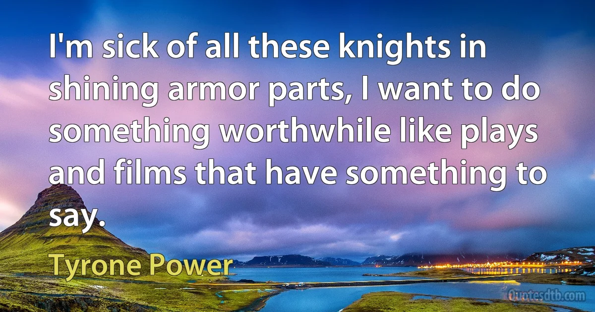 I'm sick of all these knights in shining armor parts, I want to do something worthwhile like plays and films that have something to say. (Tyrone Power)