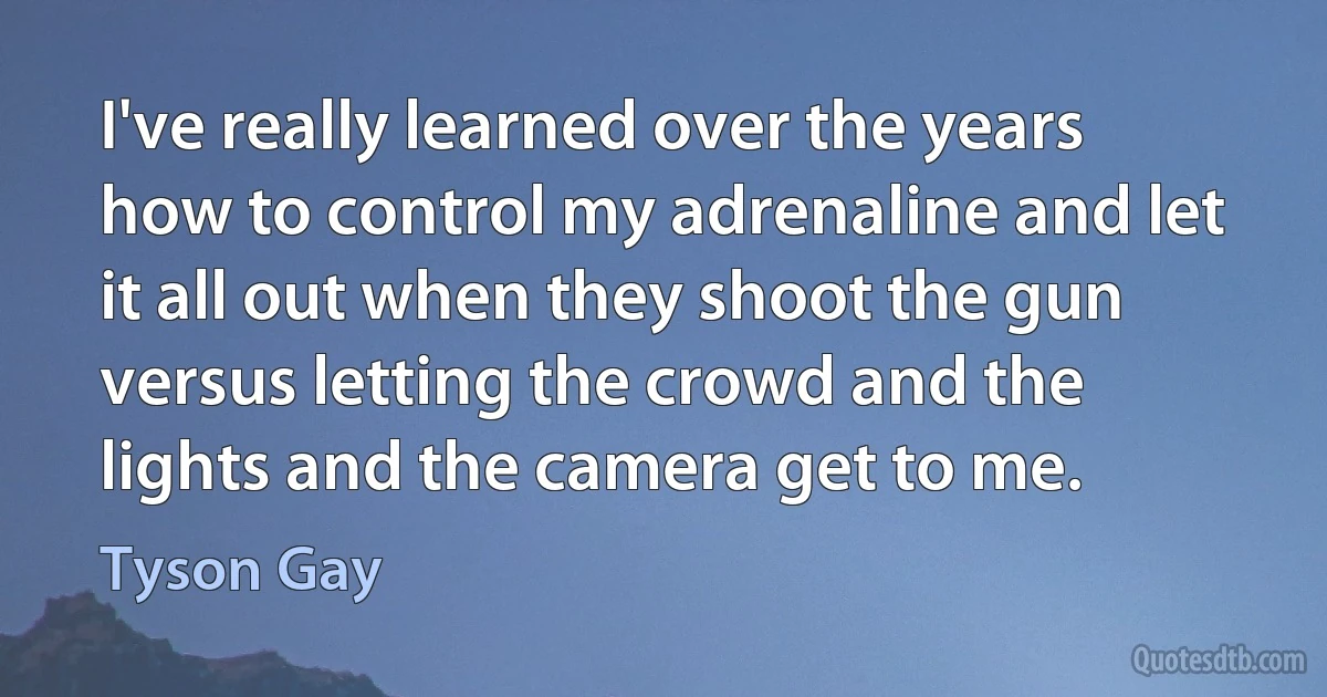 I've really learned over the years how to control my adrenaline and let it all out when they shoot the gun versus letting the crowd and the lights and the camera get to me. (Tyson Gay)