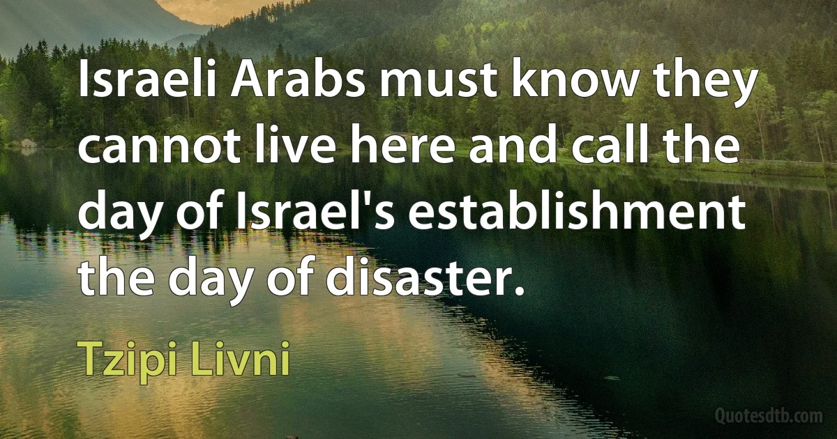 Israeli Arabs must know they cannot live here and call the day of Israel's establishment the day of disaster. (Tzipi Livni)