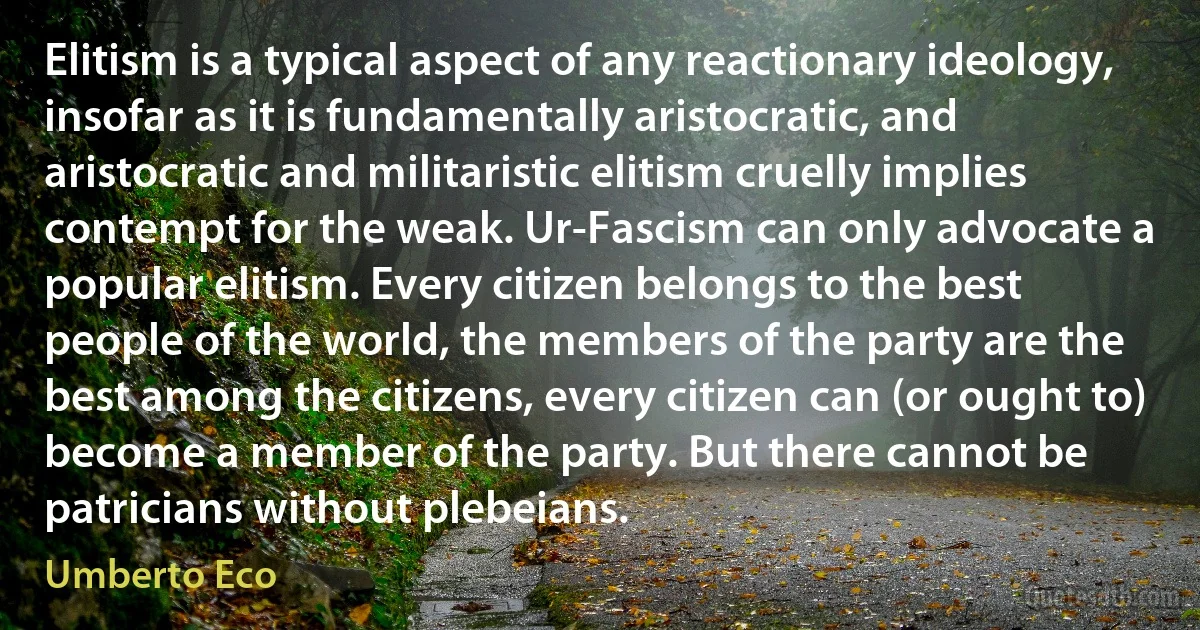 Elitism is a typical aspect of any reactionary ideology, insofar as it is fundamentally aristocratic, and aristocratic and militaristic elitism cruelly implies contempt for the weak. Ur-Fascism can only advocate a popular elitism. Every citizen belongs to the best people of the world, the members of the party are the best among the citizens, every citizen can (or ought to) become a member of the party. But there cannot be patricians without plebeians. (Umberto Eco)