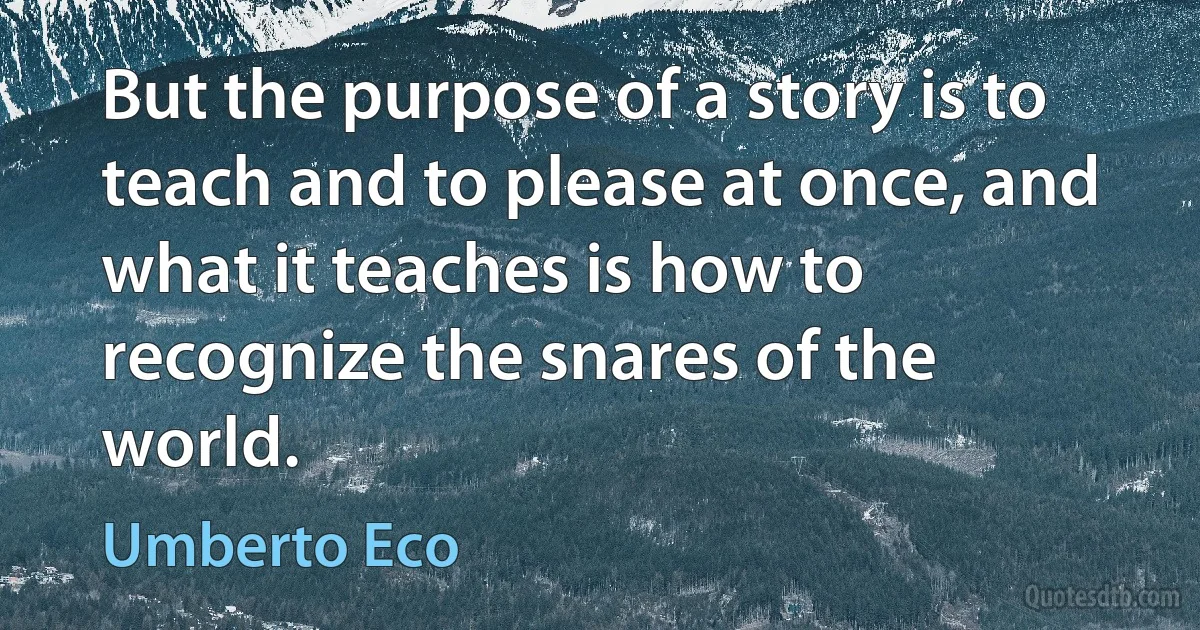 But the purpose of a story is to teach and to please at once, and what it teaches is how to recognize the snares of the world. (Umberto Eco)