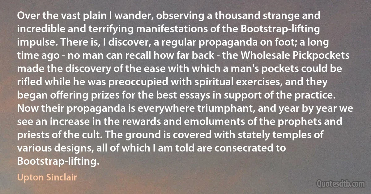 Over the vast plain I wander, observing a thousand strange and incredible and terrifying manifestations of the Bootstrap-lifting impulse. There is, I discover, a regular propaganda on foot; a long time ago - no man can recall how far back - the Wholesale Pickpockets made the discovery of the ease with which a man's pockets could be rifled while he was preoccupied with spiritual exercises, and they began offering prizes for the best essays in support of the practice. Now their propaganda is everywhere triumphant, and year by year we see an increase in the rewards and emoluments of the prophets and priests of the cult. The ground is covered with stately temples of various designs, all of which I am told are consecrated to Bootstrap-lifting. (Upton Sinclair)