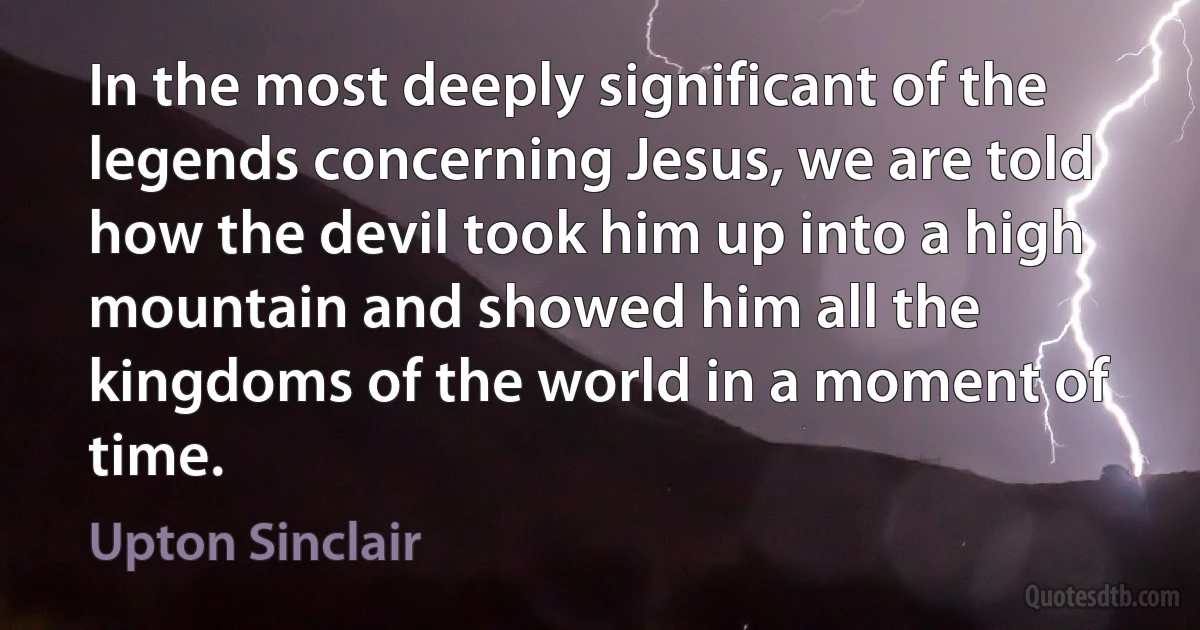 In the most deeply significant of the legends concerning Jesus, we are told how the devil took him up into a high mountain and showed him all the kingdoms of the world in a moment of time. (Upton Sinclair)