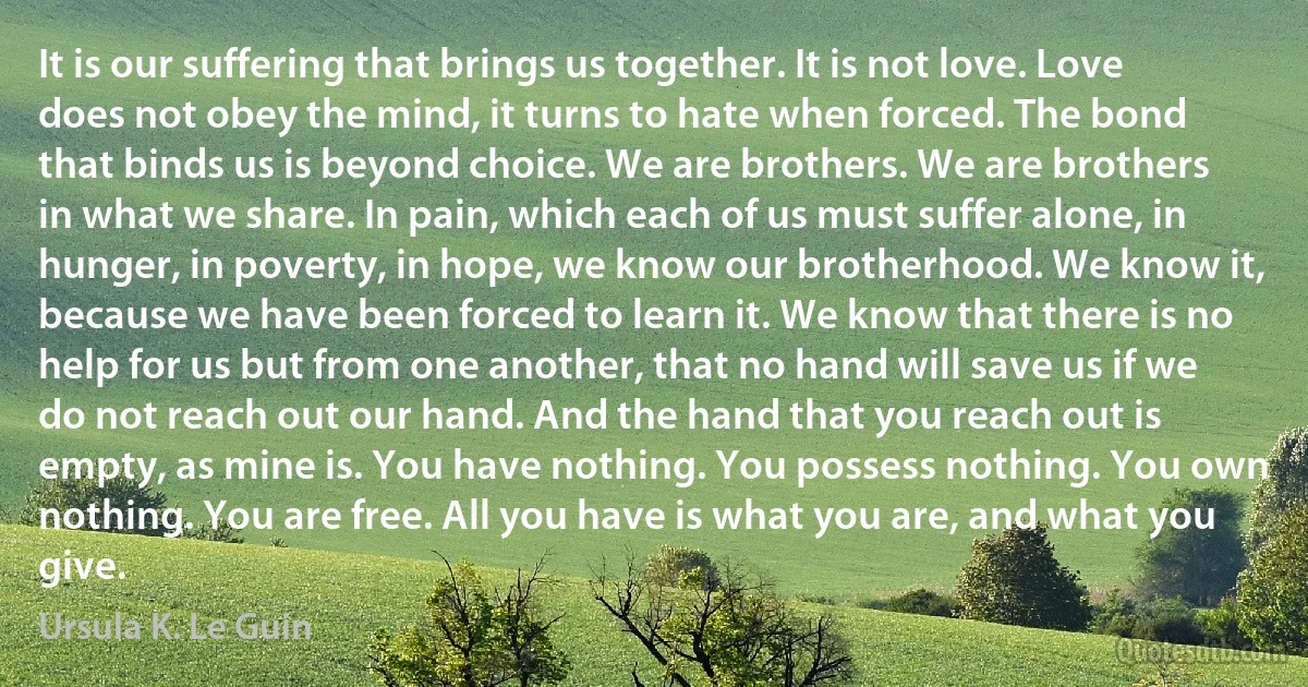 It is our suffering that brings us together. It is not love. Love does not obey the mind, it turns to hate when forced. The bond that binds us is beyond choice. We are brothers. We are brothers in what we share. In pain, which each of us must suffer alone, in hunger, in poverty, in hope, we know our brotherhood. We know it, because we have been forced to learn it. We know that there is no help for us but from one another, that no hand will save us if we do not reach out our hand. And the hand that you reach out is empty, as mine is. You have nothing. You possess nothing. You own nothing. You are free. All you have is what you are, and what you give. (Ursula K. Le Guin)