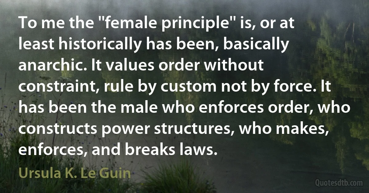 To me the ''female principle'' is, or at least historically has been, basically anarchic. It values order without constraint, rule by custom not by force. It has been the male who enforces order, who constructs power structures, who makes, enforces, and breaks laws. (Ursula K. Le Guin)