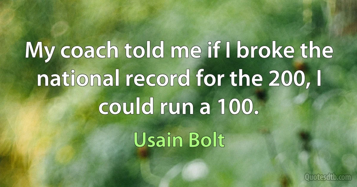 My coach told me if I broke the national record for the 200, I could run a 100. (Usain Bolt)