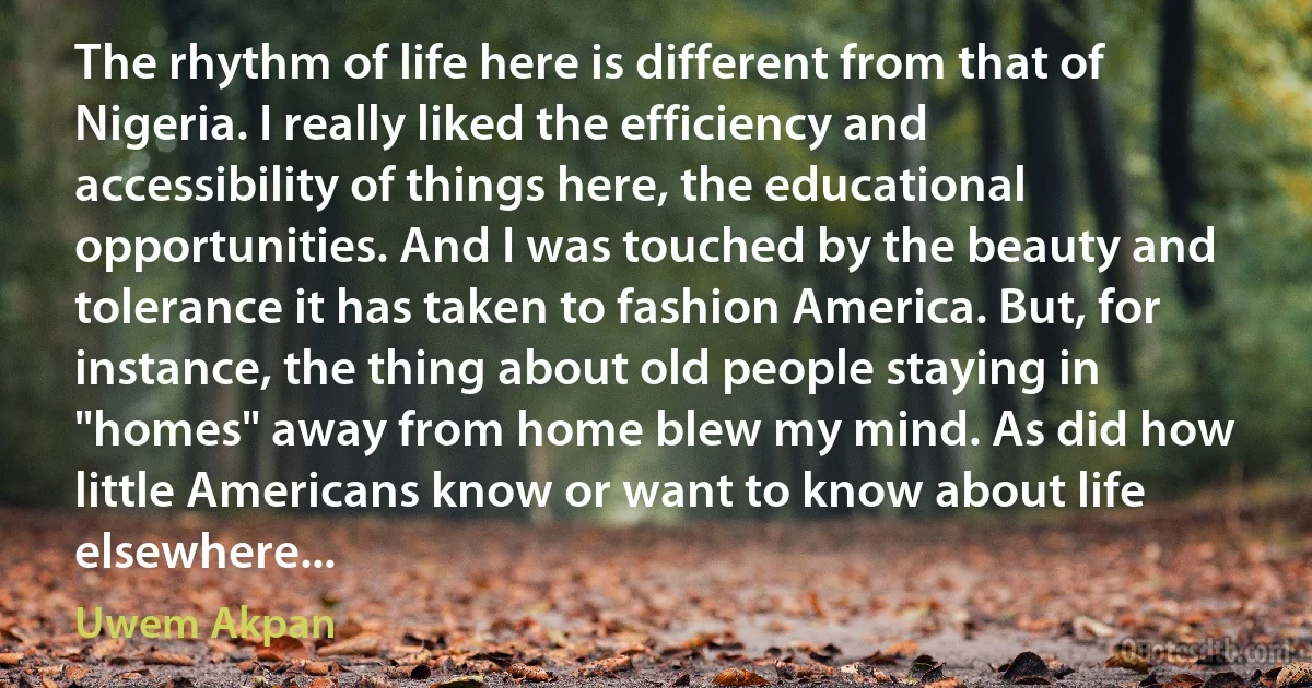 The rhythm of life here is different from that of Nigeria. I really liked the efficiency and accessibility of things here, the educational opportunities. And I was touched by the beauty and tolerance it has taken to fashion America. But, for instance, the thing about old people staying in "homes" away from home blew my mind. As did how little Americans know or want to know about life elsewhere... (Uwem Akpan)