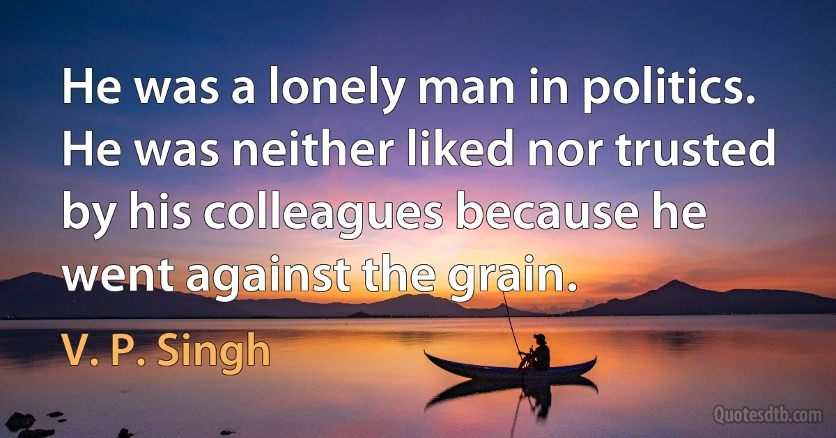 He was a lonely man in politics. He was neither liked nor trusted by his colleagues because he went against the grain. (V. P. Singh)