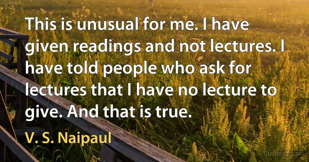 This is unusual for me. I have given readings and not lectures. I have told people who ask for lectures that I have no lecture to give. And that is true. (V. S. Naipaul)