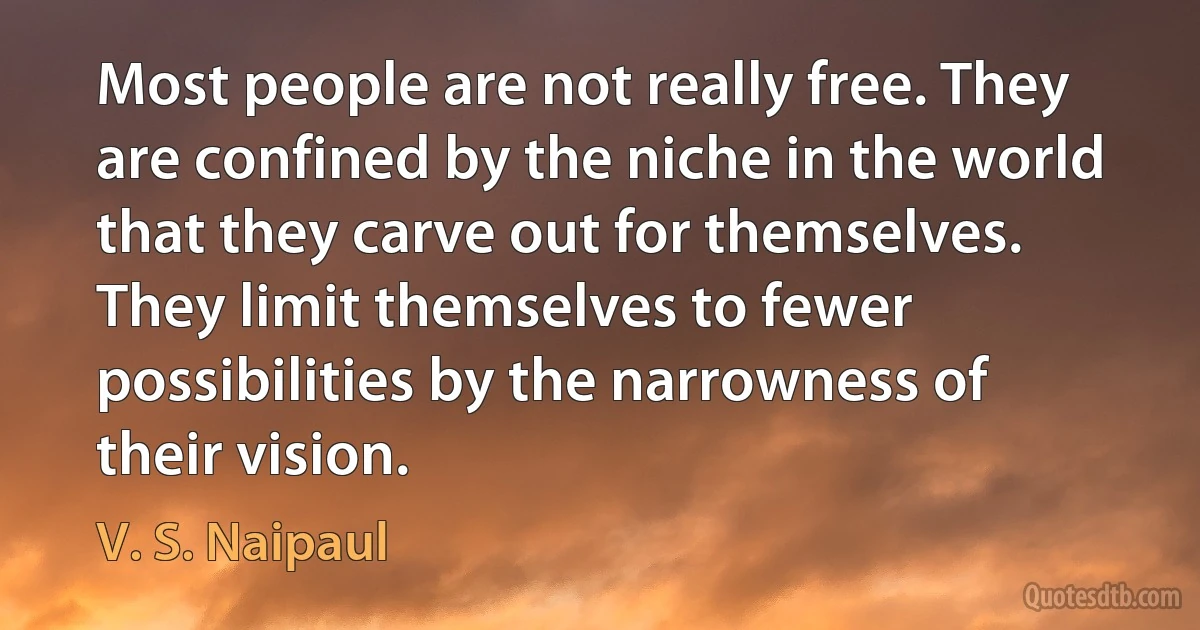 Most people are not really free. They are confined by the niche in the world that they carve out for themselves. They limit themselves to fewer possibilities by the narrowness of their vision. (V. S. Naipaul)