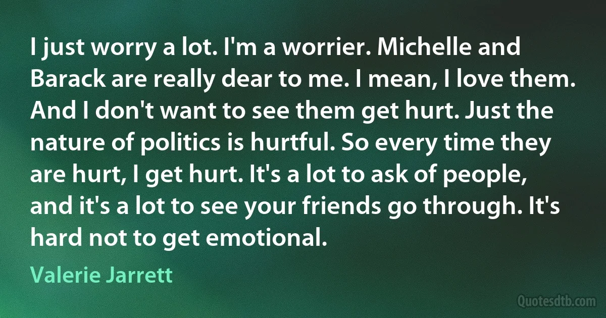 I just worry a lot. I'm a worrier. Michelle and Barack are really dear to me. I mean, I love them. And I don't want to see them get hurt. Just the nature of politics is hurtful. So every time they are hurt, I get hurt. It's a lot to ask of people, and it's a lot to see your friends go through. It's hard not to get emotional. (Valerie Jarrett)