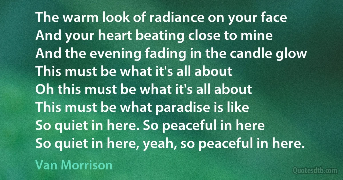 The warm look of radiance on your face
And your heart beating close to mine
And the evening fading in the candle glow
This must be what it's all about
Oh this must be what it's all about
This must be what paradise is like
So quiet in here. So peaceful in here
So quiet in here, yeah, so peaceful in here. (Van Morrison)