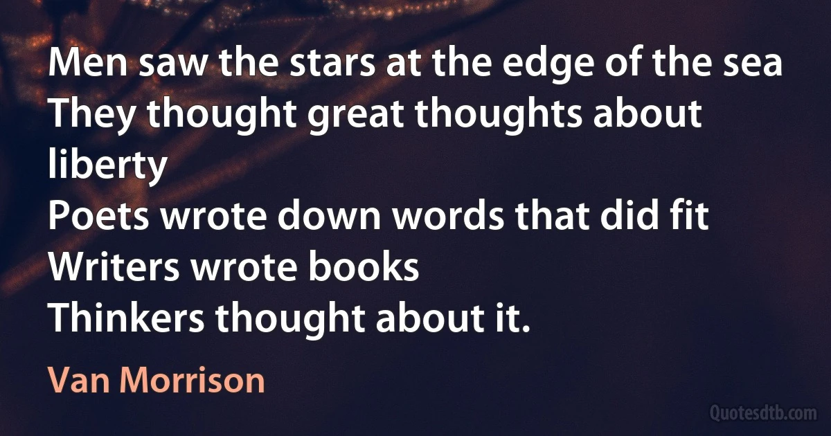 Men saw the stars at the edge of the sea
They thought great thoughts about liberty
Poets wrote down words that did fit
Writers wrote books
Thinkers thought about it. (Van Morrison)