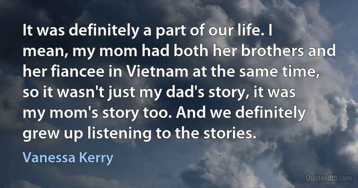 It was definitely a part of our life. I mean, my mom had both her brothers and her fiancee in Vietnam at the same time, so it wasn't just my dad's story, it was my mom's story too. And we definitely grew up listening to the stories. (Vanessa Kerry)