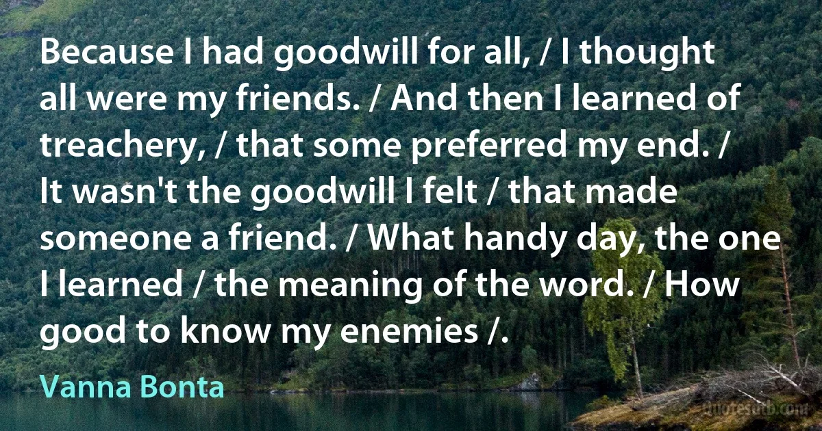 Because I had goodwill for all, / I thought all were my friends. / And then I learned of treachery, / that some preferred my end. / It wasn't the goodwill I felt / that made someone a friend. / What handy day, the one I learned / the meaning of the word. / How good to know my enemies /. (Vanna Bonta)