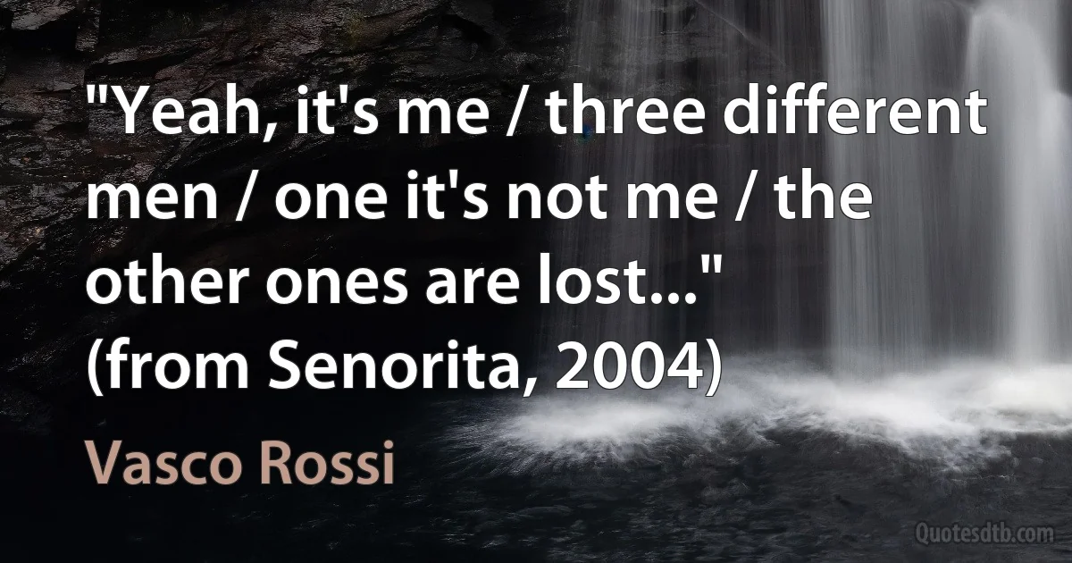 "Yeah, it's me / three different men / one it's not me / the other ones are lost..."
(from Senorita, 2004) (Vasco Rossi)