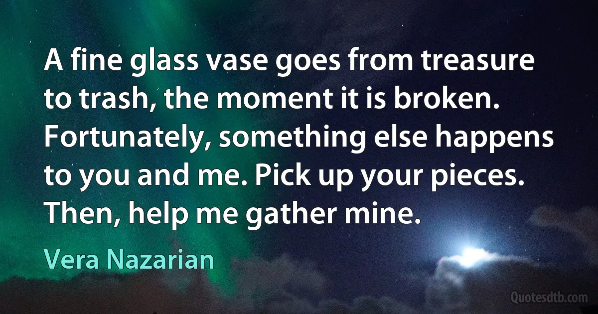 A fine glass vase goes from treasure to trash, the moment it is broken. Fortunately, something else happens to you and me. Pick up your pieces. Then, help me gather mine. (Vera Nazarian)