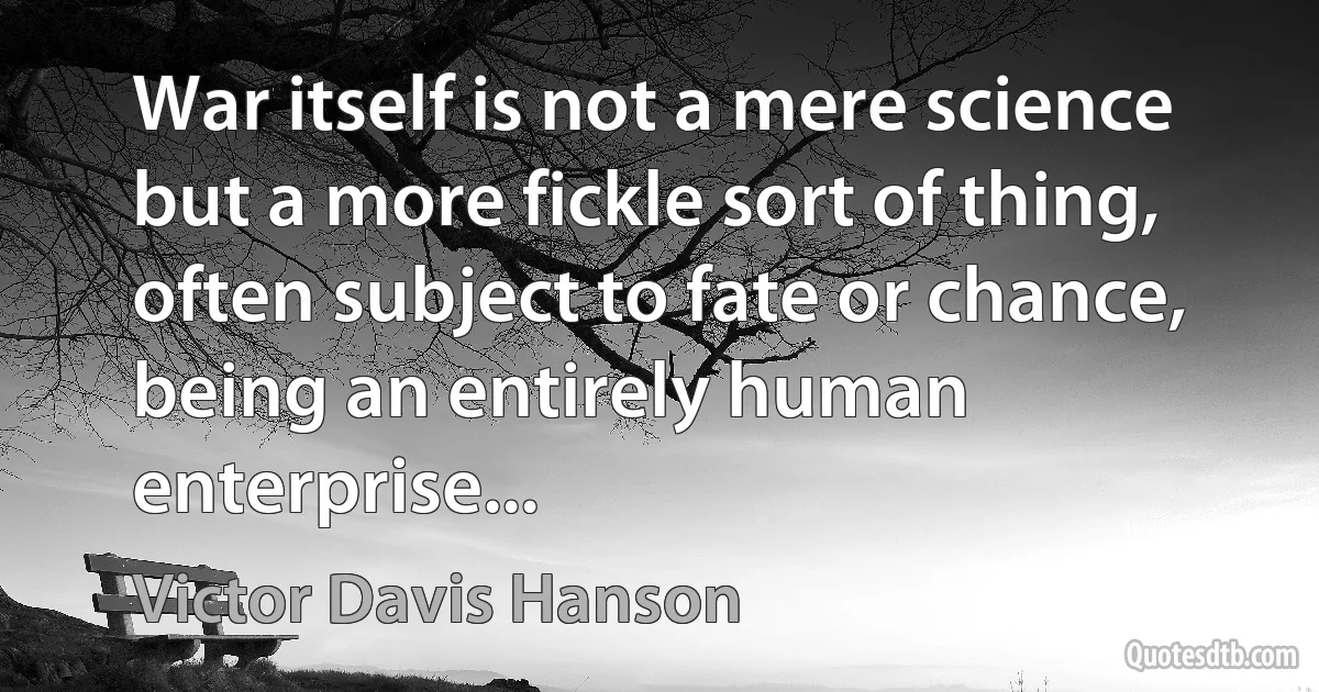 War itself is not a mere science but a more fickle sort of thing, often subject to fate or chance, being an entirely human enterprise... (Victor Davis Hanson)