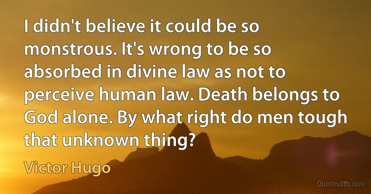 I didn't believe it could be so monstrous. It's wrong to be so absorbed in divine law as not to perceive human law. Death belongs to God alone. By what right do men tough that unknown thing? (Victor Hugo)