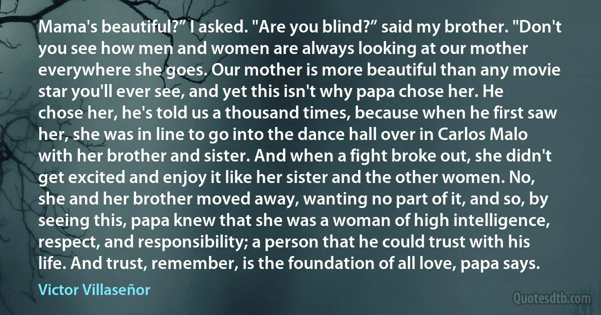 Mama's beautiful?” I asked. "Are you blind?” said my brother. "Don't you see how men and women are always looking at our mother everywhere she goes. Our mother is more beautiful than any movie star you'll ever see, and yet this isn't why papa chose her. He chose her, he's told us a thousand times, because when he first saw her, she was in line to go into the dance hall over in Carlos Malo with her brother and sister. And when a fight broke out, she didn't get excited and enjoy it like her sister and the other women. No, she and her brother moved away, wanting no part of it, and so, by seeing this, papa knew that she was a woman of high intelligence, respect, and responsibility; a person that he could trust with his life. And trust, remember, is the foundation of all love, papa says. (Victor Villaseñor)