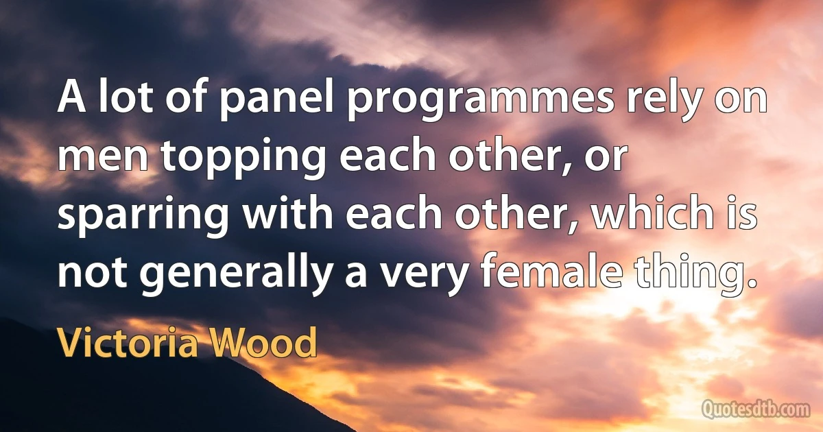 A lot of panel programmes rely on men topping each other, or sparring with each other, which is not generally a very female thing. (Victoria Wood)