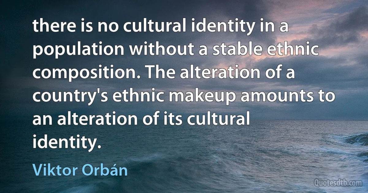 there is no cultural identity in a population without a stable ethnic composition. The alteration of a country's ethnic makeup amounts to an alteration of its cultural identity. (Viktor Orbán)