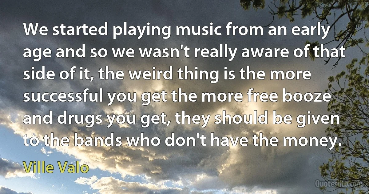 We started playing music from an early age and so we wasn't really aware of that side of it, the weird thing is the more successful you get the more free booze and drugs you get, they should be given to the bands who don't have the money. (Ville Valo)