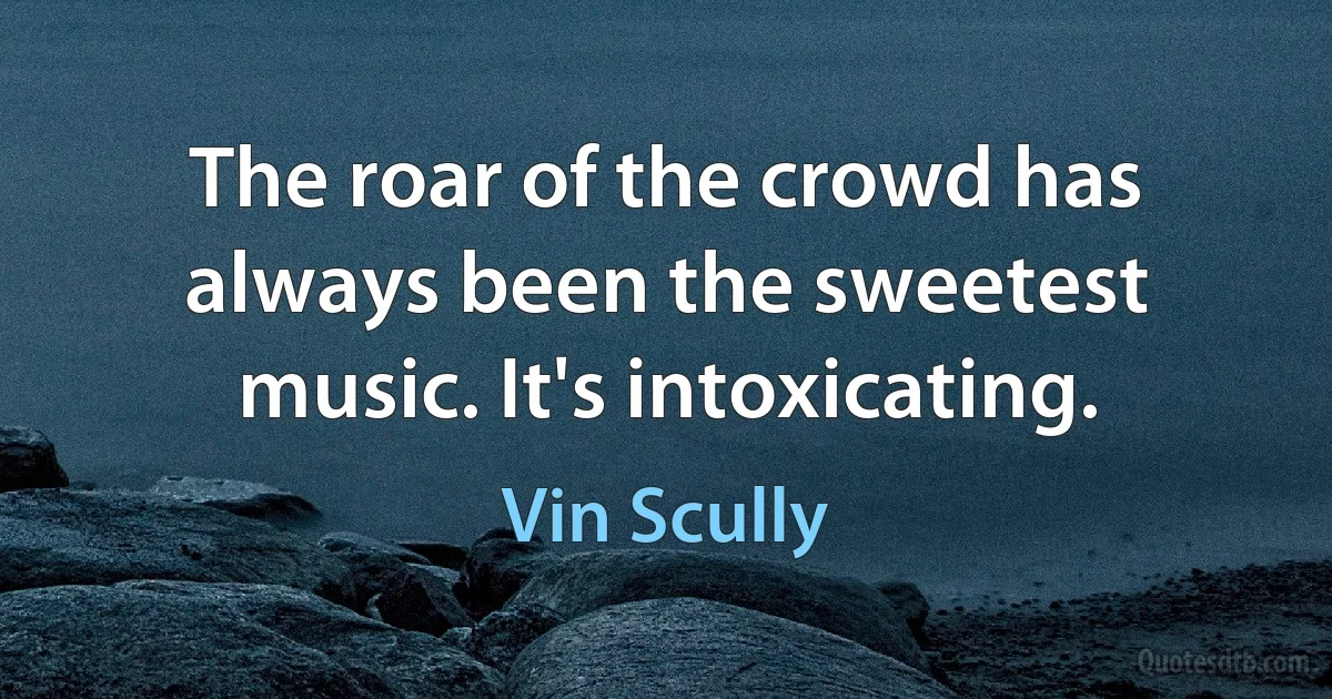 The roar of the crowd has always been the sweetest music. It's intoxicating. (Vin Scully)