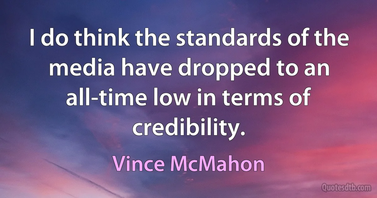 I do think the standards of the media have dropped to an all-time low in terms of credibility. (Vince McMahon)