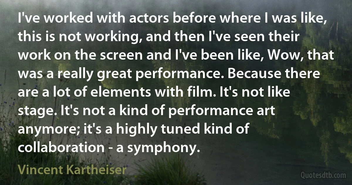 I've worked with actors before where I was like, this is not working, and then I've seen their work on the screen and I've been like, Wow, that was a really great performance. Because there are a lot of elements with film. It's not like stage. It's not a kind of performance art anymore; it's a highly tuned kind of collaboration - a symphony. (Vincent Kartheiser)