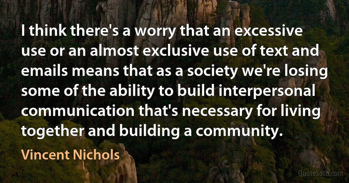 I think there's a worry that an excessive use or an almost exclusive use of text and emails means that as a society we're losing some of the ability to build interpersonal communication that's necessary for living together and building a community. (Vincent Nichols)