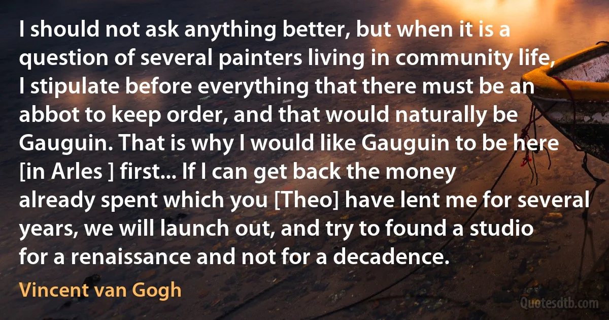 I should not ask anything better, but when it is a question of several painters living in community life, I stipulate before everything that there must be an abbot to keep order, and that would naturally be Gauguin. That is why I would like Gauguin to be here [in Arles ] first... If I can get back the money already spent which you [Theo] have lent me for several years, we will launch out, and try to found a studio for a renaissance and not for a decadence. (Vincent van Gogh)