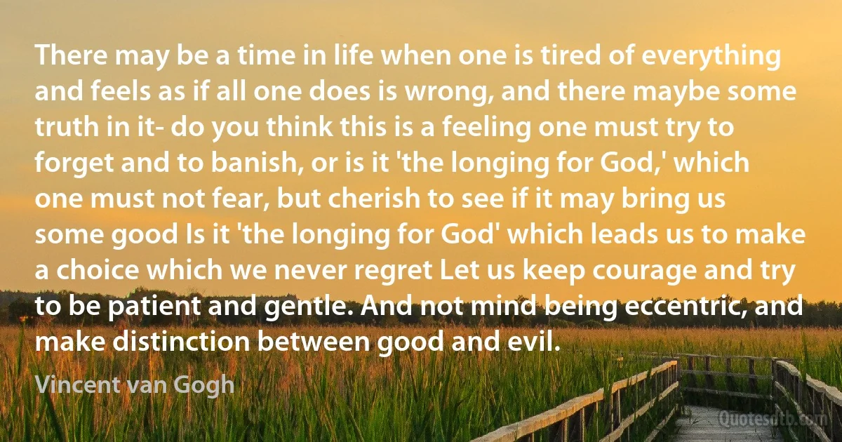 There may be a time in life when one is tired of everything and feels as if all one does is wrong, and there maybe some truth in it- do you think this is a feeling one must try to forget and to banish, or is it 'the longing for God,' which one must not fear, but cherish to see if it may bring us some good Is it 'the longing for God' which leads us to make a choice which we never regret Let us keep courage and try to be patient and gentle. And not mind being eccentric, and make distinction between good and evil. (Vincent van Gogh)