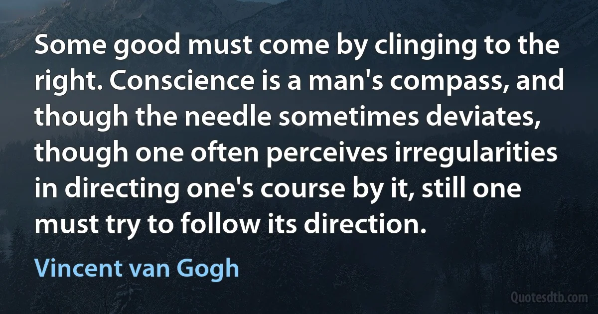 Some good must come by clinging to the right. Conscience is a man's compass, and though the needle sometimes deviates, though one often perceives irregularities in directing one's course by it, still one must try to follow its direction. (Vincent van Gogh)