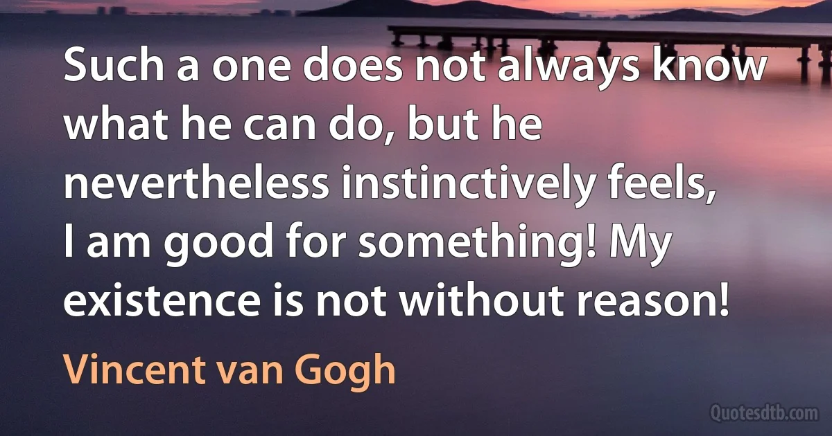 Such a one does not always know what he can do, but he nevertheless instinctively feels, I am good for something! My existence is not without reason! (Vincent van Gogh)