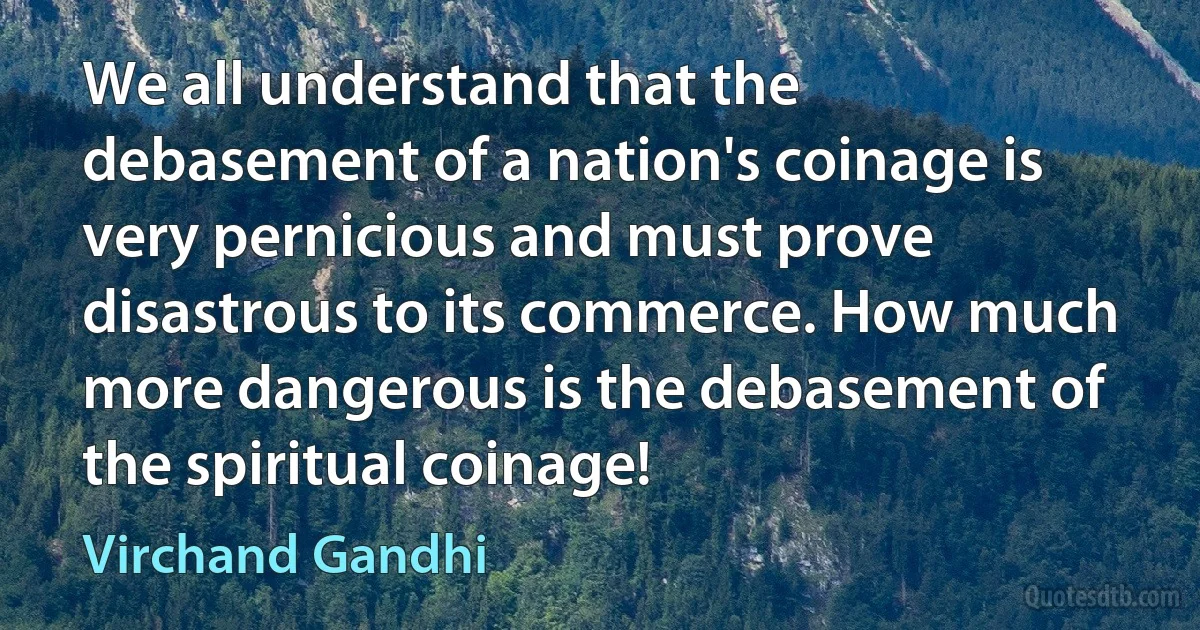 We all understand that the debasement of a nation's coinage is very pernicious and must prove disastrous to its commerce. How much more dangerous is the debasement of the spiritual coinage! (Virchand Gandhi)