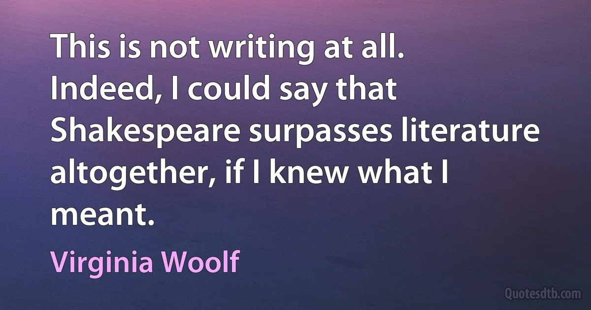 This is not writing at all. Indeed, I could say that Shakespeare surpasses literature altogether, if I knew what I meant. (Virginia Woolf)